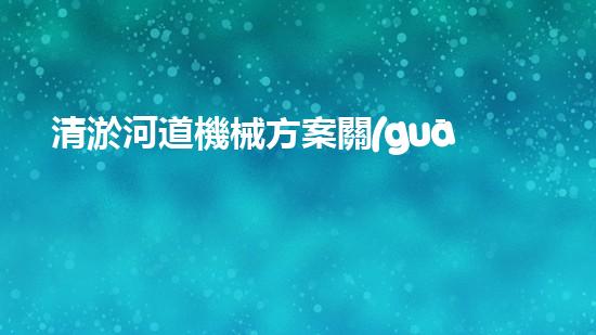 清淤河道機械方案關(guān)鍵技術(shù)揭秘：提升清淤效率的突破性方法！